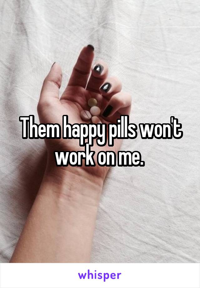 Them happy pills won't work on me. 