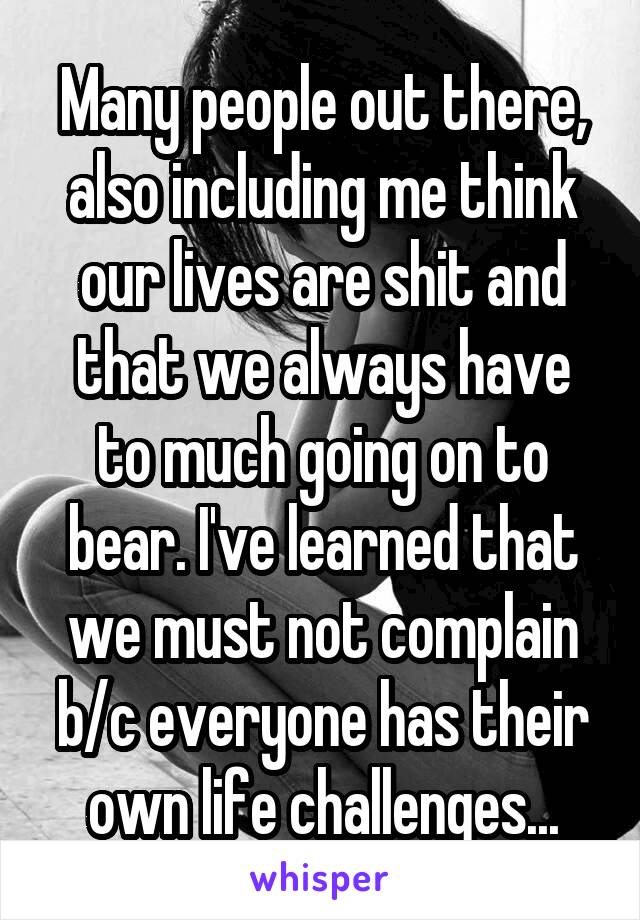 Many people out there, also including me think our lives are shit and that we always have to much going on to bear. I've learned that we must not complain b/c everyone has their own life challenges...