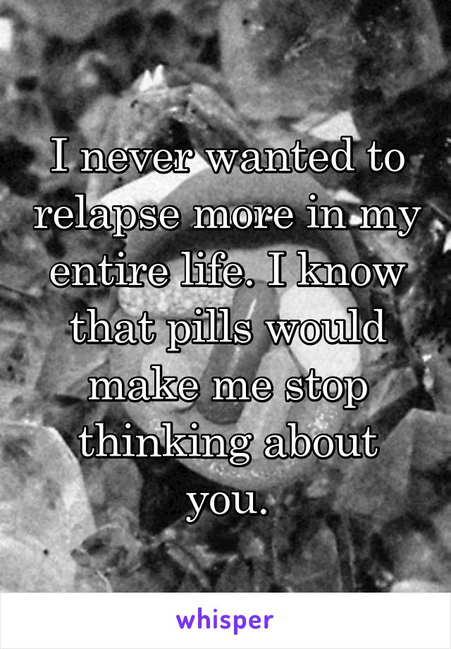 I never wanted to relapse more in my entire life. I know that pills would make me stop thinking about you.