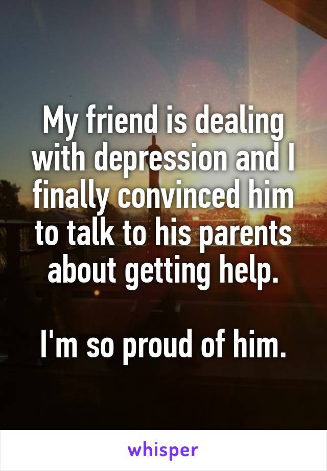 My friend is dealing with depression and I finally convinced him to talk to his parents about getting help.

I'm so proud of him.