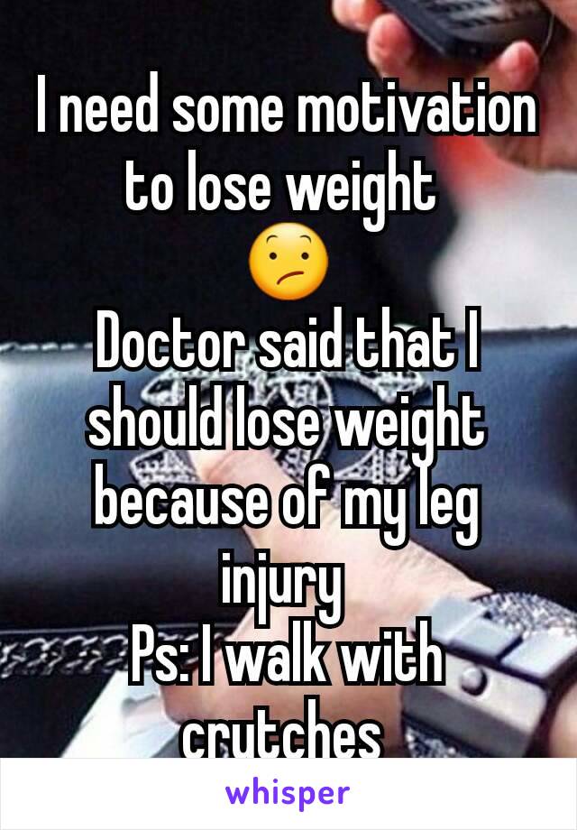 I need some motivation to lose weight 
😕
Doctor said that I should lose weight because of my leg injury 
Ps: I walk with crutches 