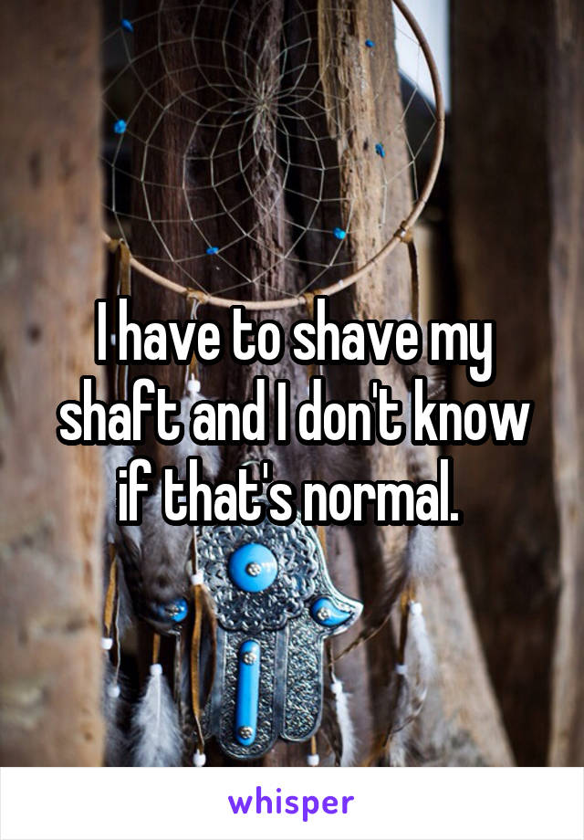 I have to shave my shaft and I don't know if that's normal. 