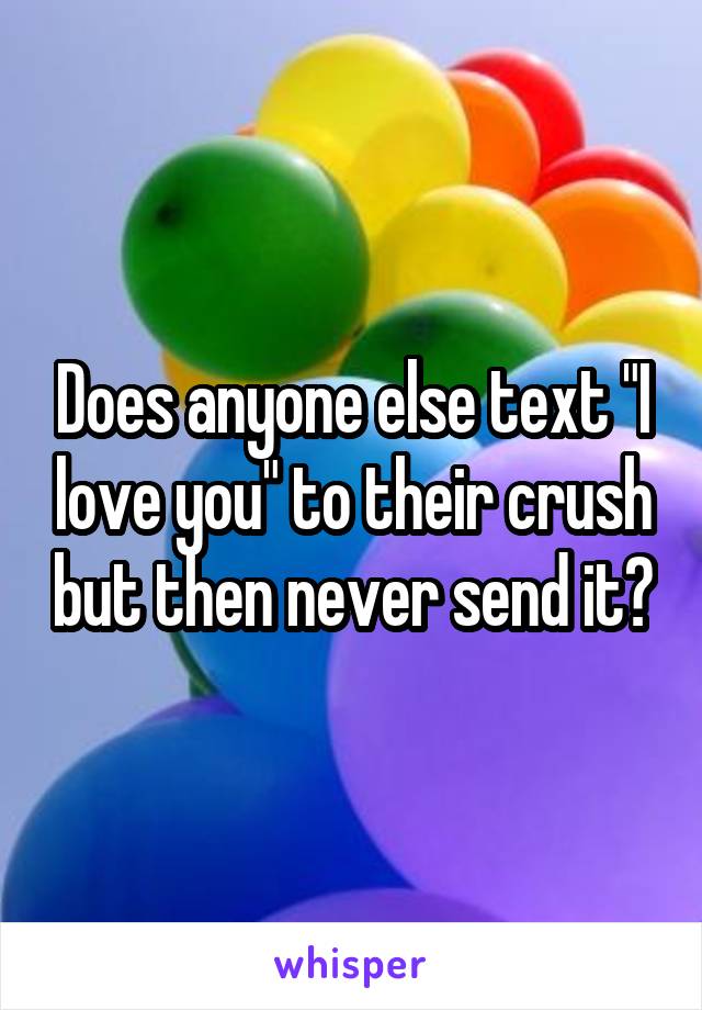 Does anyone else text "I love you" to their crush but then never send it?