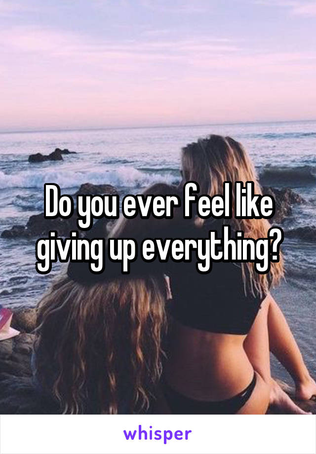 Do you ever feel like giving up everything?