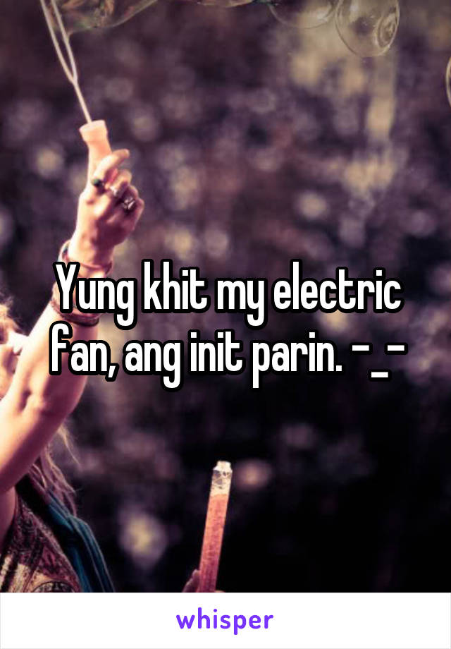 Yung khit my electric fan, ang init parin. -_-