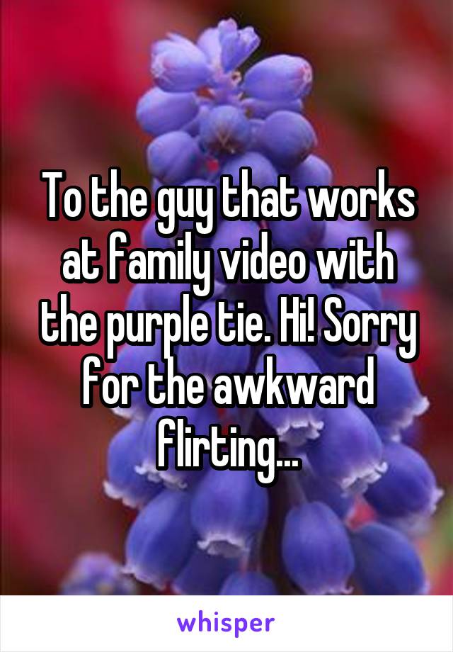 To the guy that works at family video with the purple tie. Hi! Sorry for the awkward flirting...