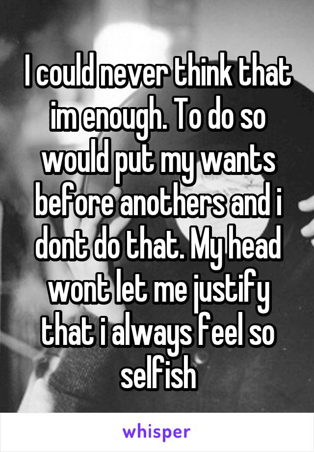 I could never think that im enough. To do so would put my wants before anothers and i dont do that. My head wont let me justify that i always feel so selfish