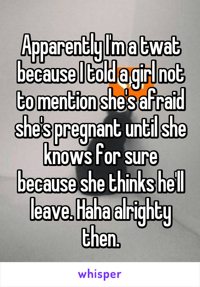 Apparently I'm a twat because I told a girl not to mention she's afraid she's pregnant until she knows for sure because she thinks he'll leave. Haha alrighty then.