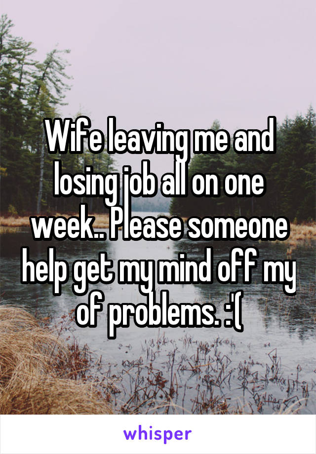 Wife leaving me and losing job all on one week.. Please someone help get my mind off my of problems. :'(