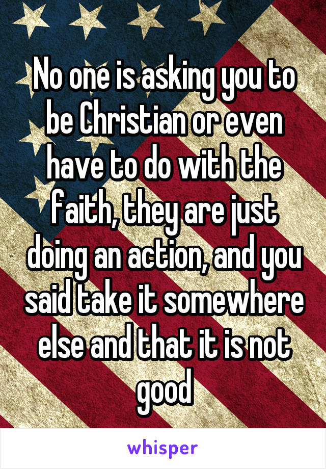 No one is asking you to be Christian or even have to do with the faith, they are just doing an action, and you said take it somewhere else and that it is not good