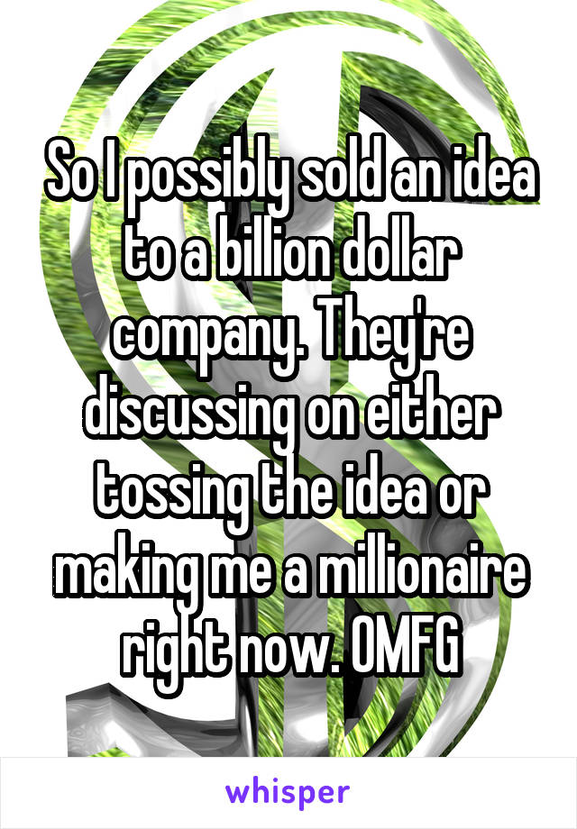 So I possibly sold an idea to a billion dollar company. They're discussing on either tossing the idea or making me a millionaire right now. OMFG