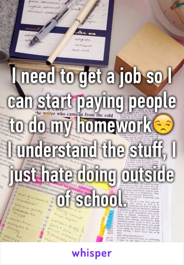 I need to get a job so I can start paying people to do my homework😒
I understand the stuff, I just hate doing outside of school.