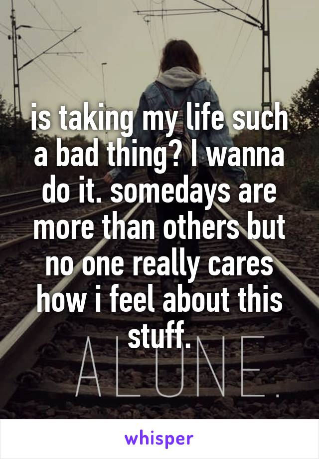 is taking my life such a bad thing? I wanna do it. somedays are more than others but no one really cares how i feel about this stuff.