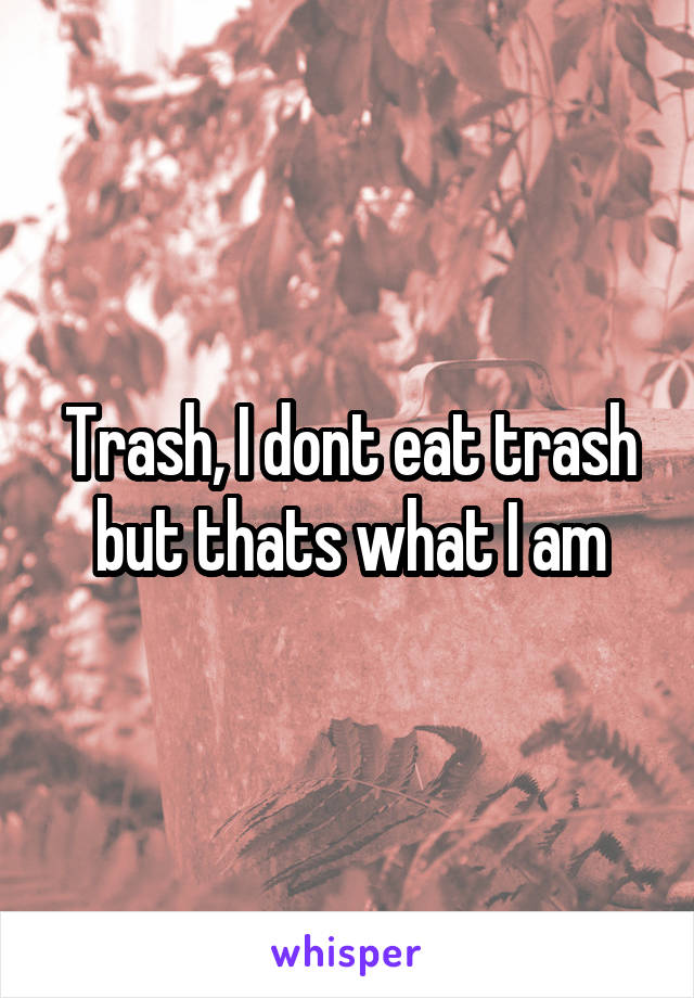 Trash, I dont eat trash but thats what I am