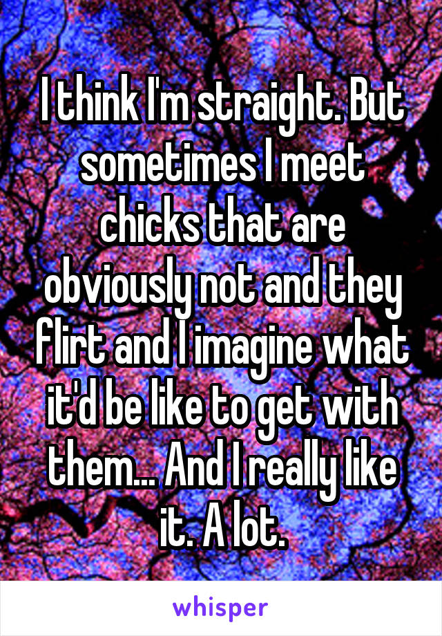 I think I'm straight. But sometimes I meet chicks that are obviously not and they flirt and I imagine what it'd be like to get with them... And I really like it. A lot.