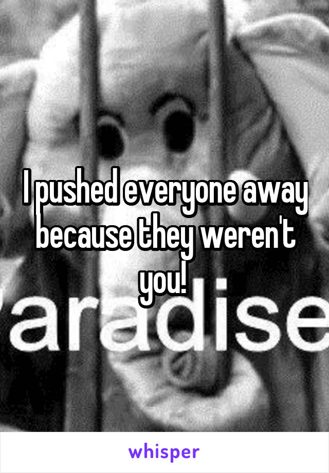 I pushed everyone away because they weren't you! 