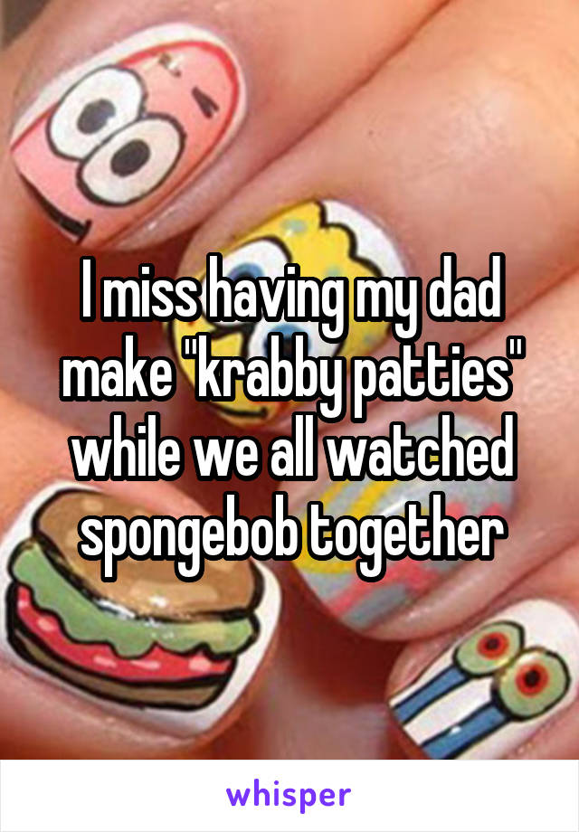 I miss having my dad make "krabby patties" while we all watched spongebob together