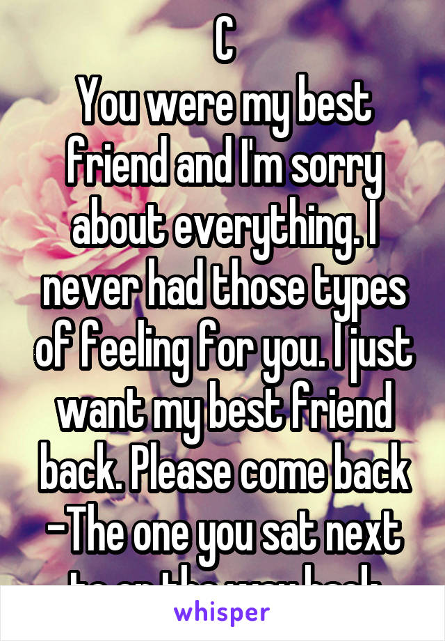 C
You were my best friend and I'm sorry about everything. I never had those types of feeling for you. I just want my best friend back. Please come back
-The one you sat next to on the way back