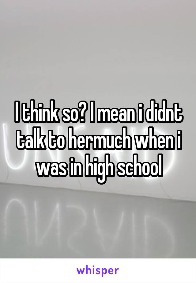 I think so? I mean i didnt talk to hermuch when i was in high school