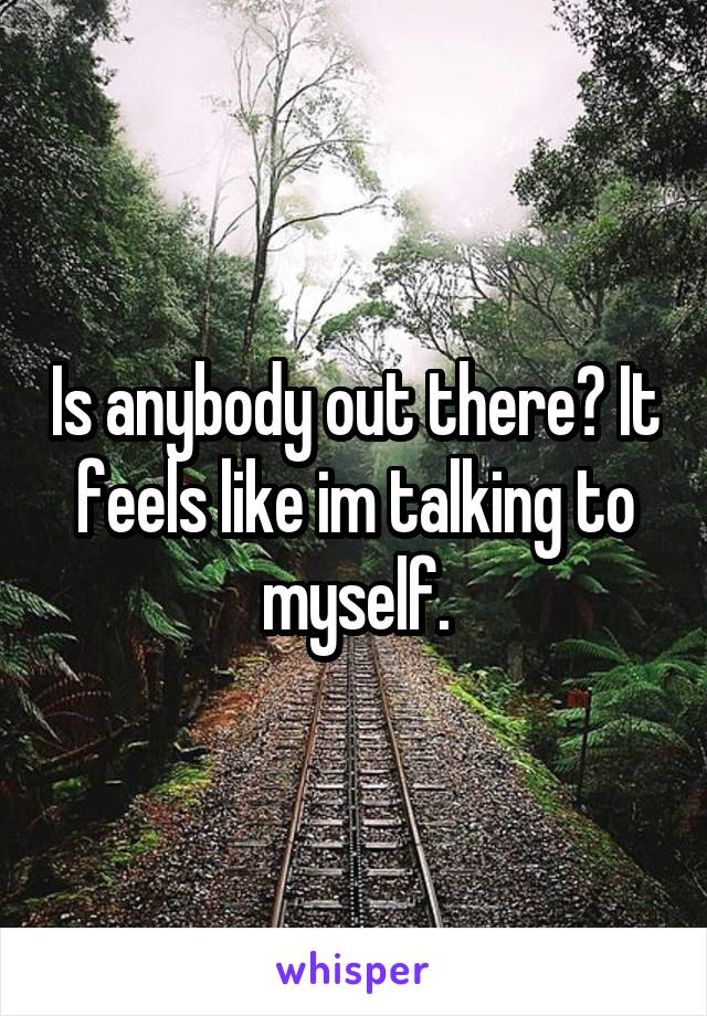 Is anybody out there? It feels like im talking to myself.