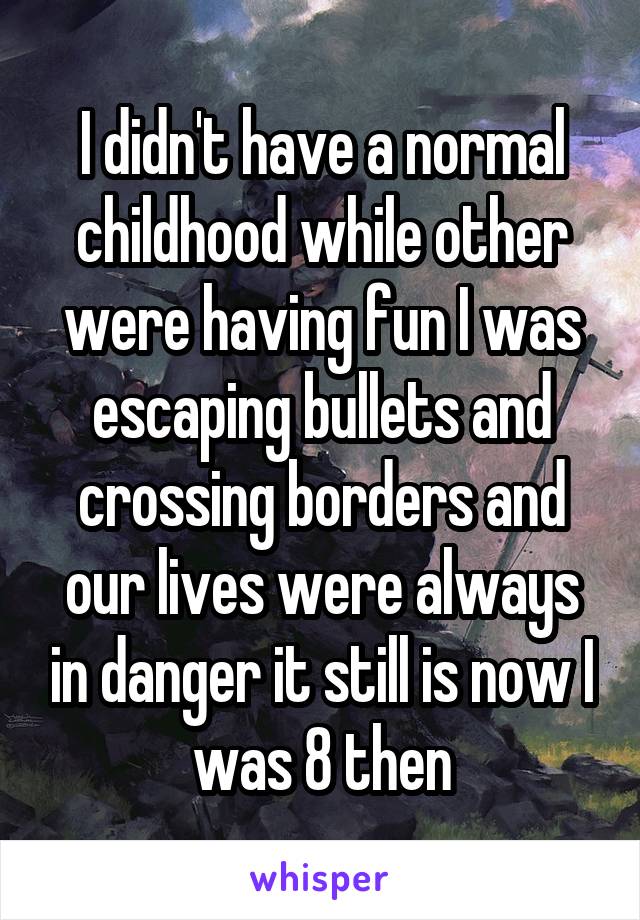 I didn't have a normal childhood while other were having fun I was escaping bullets and crossing borders and our lives were always in danger it still is now I was 8 then