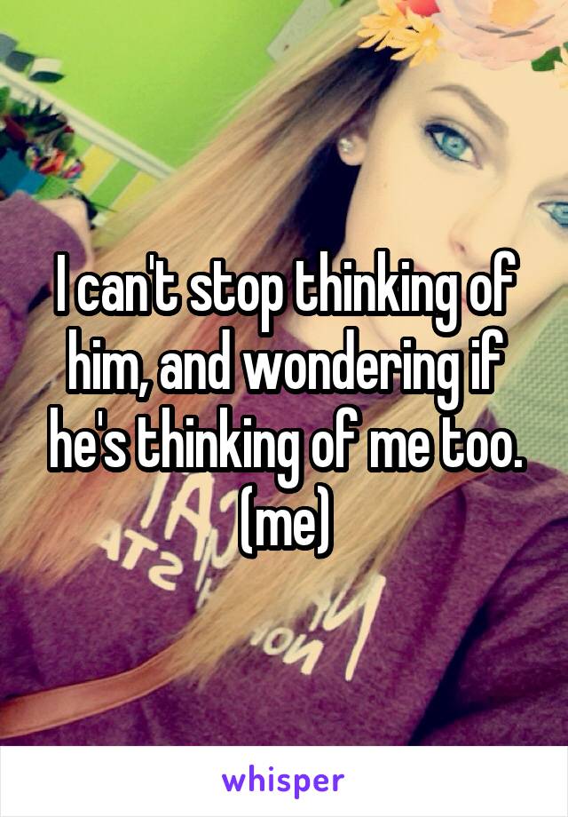 I can't stop thinking of him, and wondering if he's thinking of me too. (me)