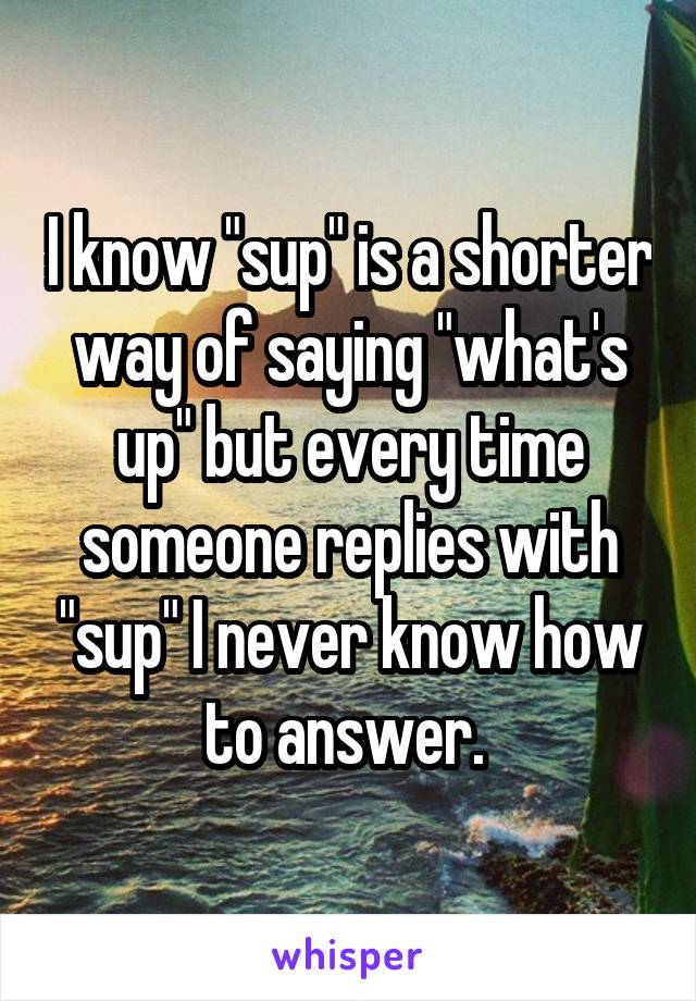 I know "sup" is a shorter way of saying "what's up" but every time someone replies with "sup" I never know how to answer. 