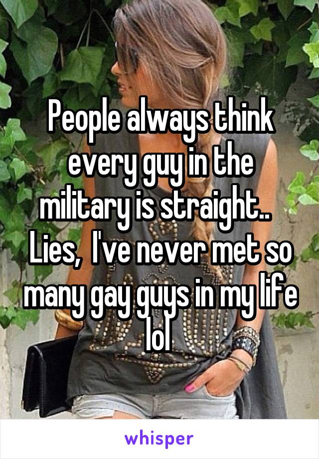 People always think every guy in the military is straight..   Lies,  I've never met so many gay guys in my life lol 