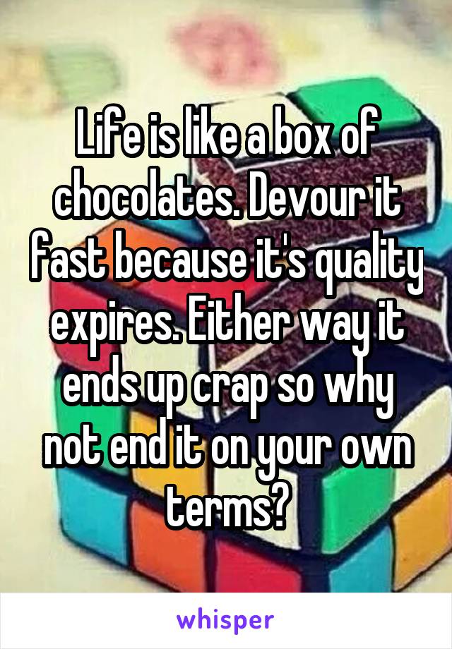 Life is like a box of chocolates. Devour it fast because it's quality expires. Either way it ends up crap so why not end it on your own terms?