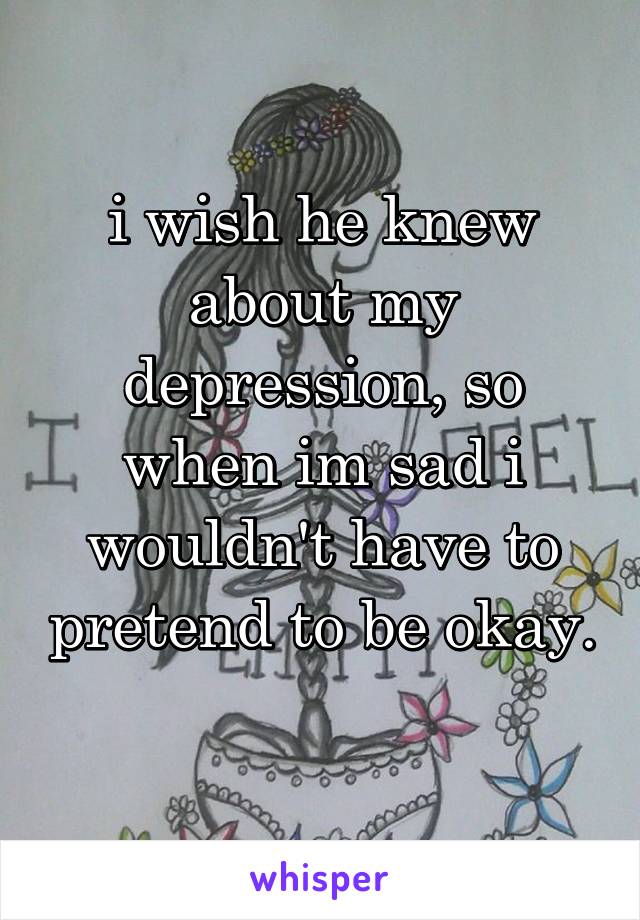 i wish he knew about my depression, so when im sad i wouldn't have to pretend to be okay. 