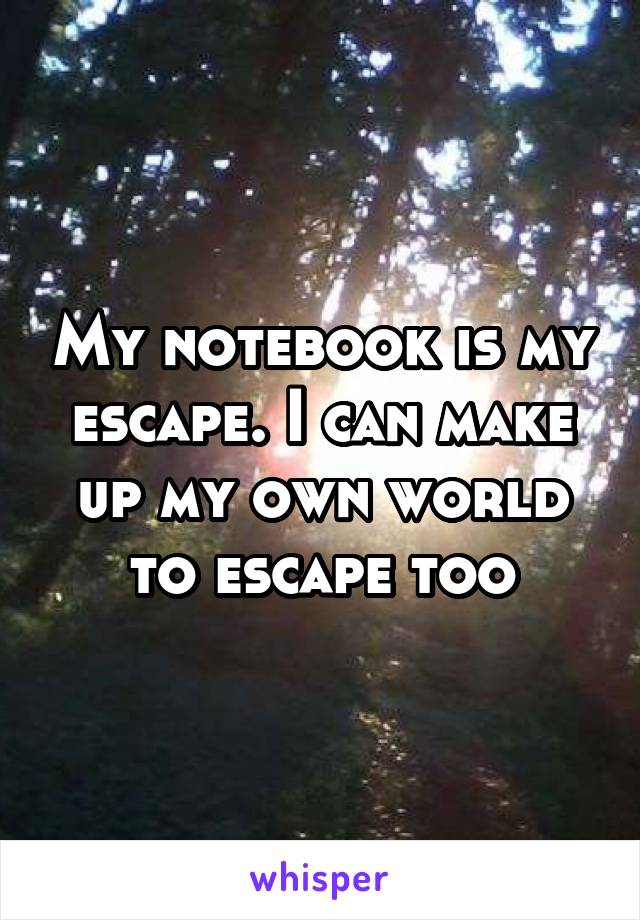 My notebook is my escape. I can make up my own world to escape too