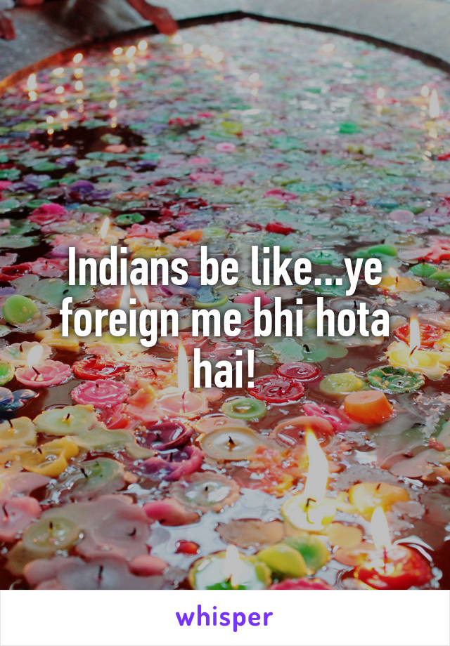 Indians be like...ye foreign me bhi hota hai!