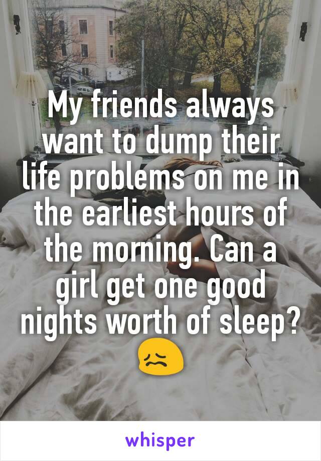 My friends always want to dump their life problems on me in the earliest hours of the morning. Can a girl get one good nights worth of sleep?😖