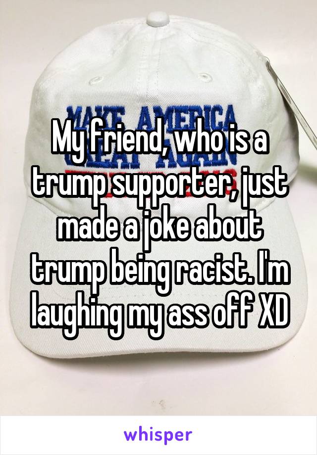 My friend, who is a trump supporter, just made a joke about trump being racist. I'm laughing my ass off XD