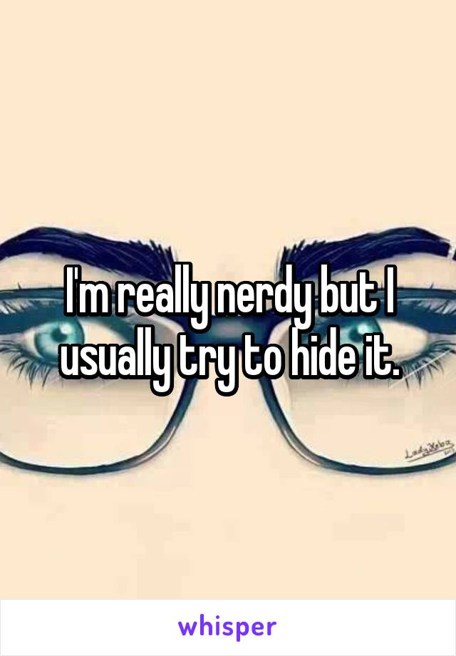 I'm really nerdy but I usually try to hide it.