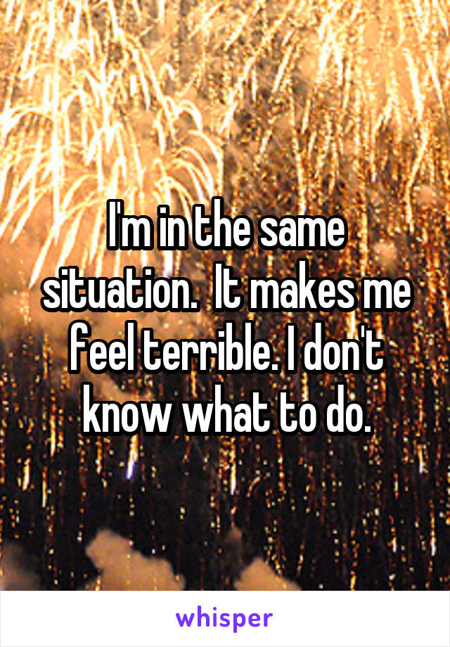 I'm in the same situation.  It makes me feel terrible. I don't know what to do.