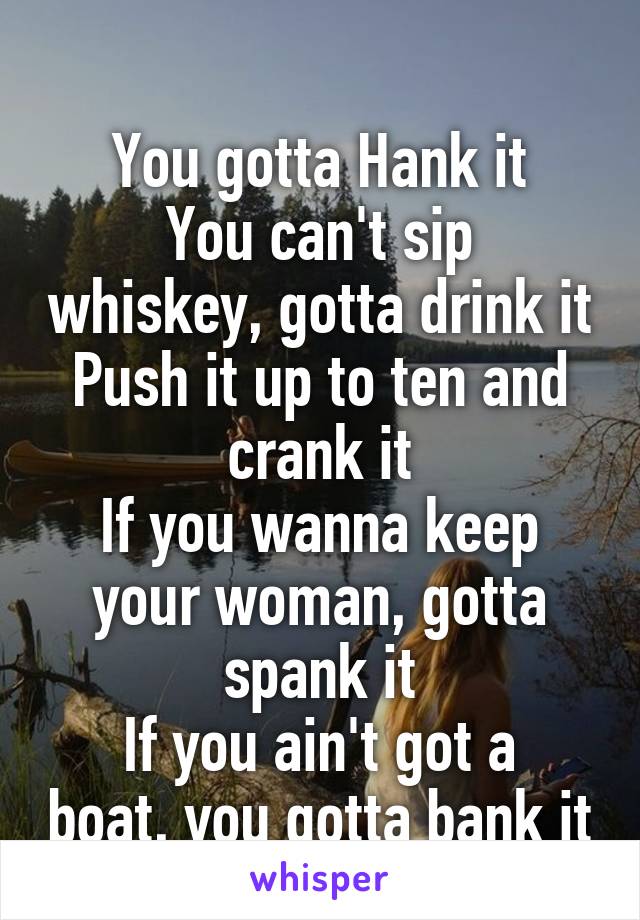 
You gotta Hank it
You can't sip whiskey, gotta drink it
Push it up to ten and crank it
If you wanna keep your woman, gotta spank it
If you ain't got a boat, you gotta bank it