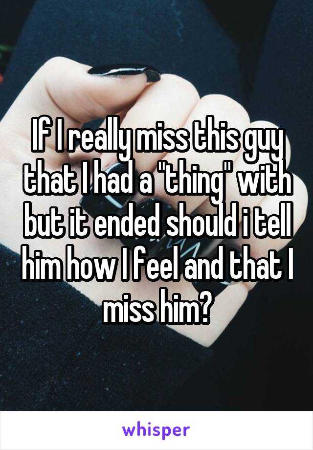 If I really miss this guy that I had a "thing" with but it ended should i tell him how I feel and that I miss him?