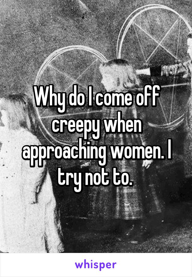 Why do I come off creepy when approaching women. I try not to. 