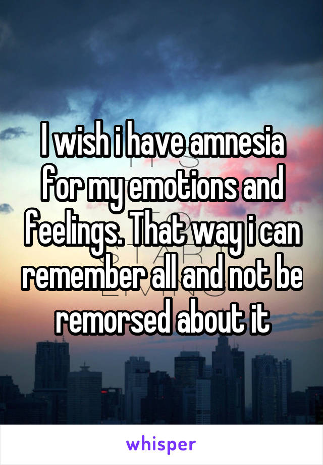 I wish i have amnesia for my emotions and feelings. That way i can remember all and not be remorsed about it