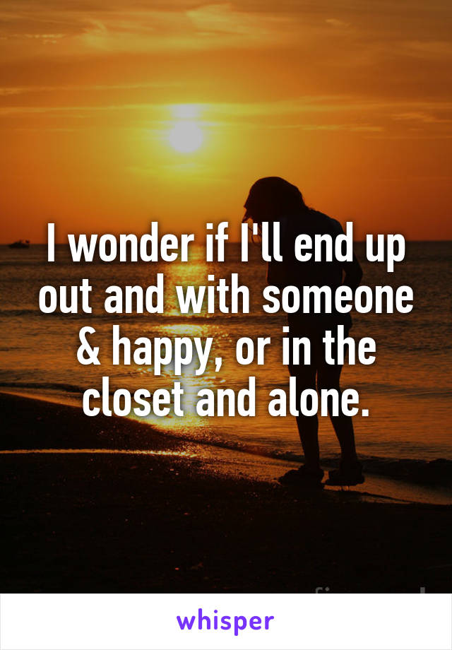 I wonder if I'll end up out and with someone & happy, or in the closet and alone.