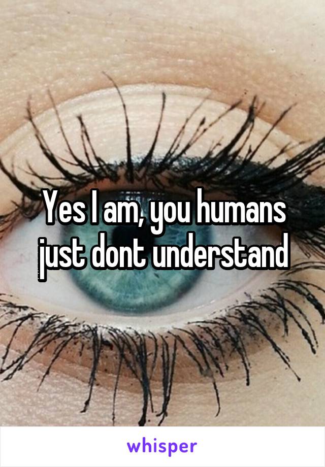 Yes I am, you humans just dont understand