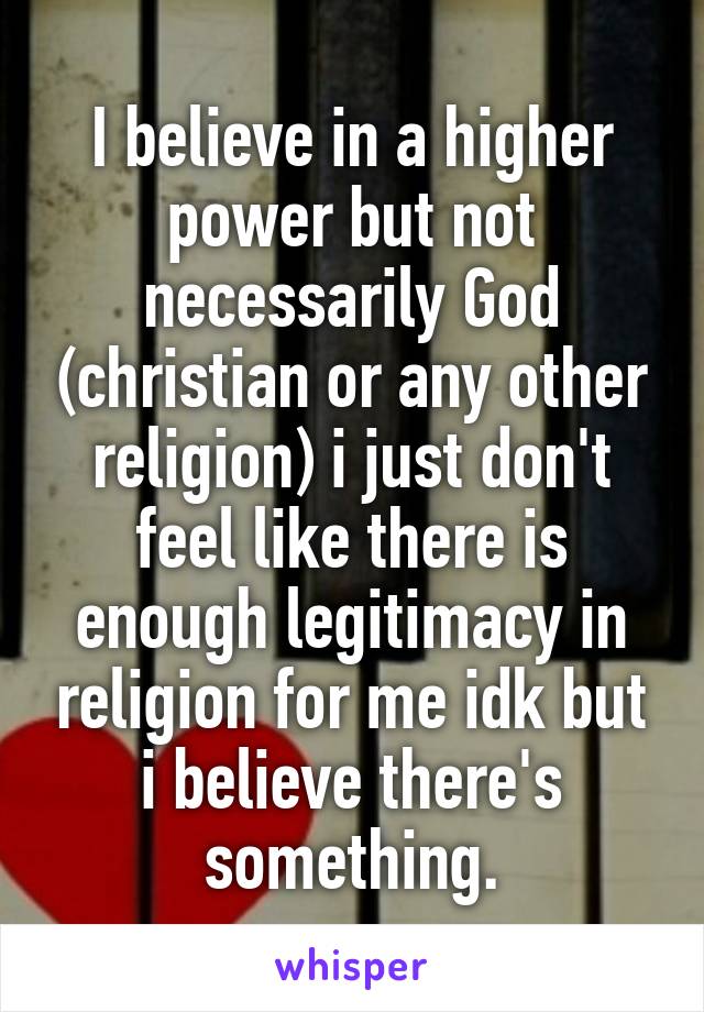 I believe in a higher power but not necessarily God (christian or any other religion) i just don't feel like there is enough legitimacy in religion for me idk but i believe there's something.