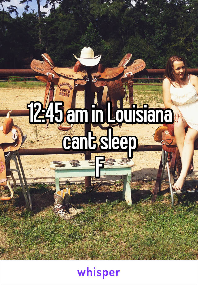 12:45 am in Louisiana cant sleep
F