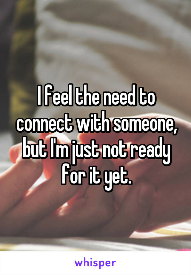 I feel the need to connect with someone, but I'm just not ready for it yet.