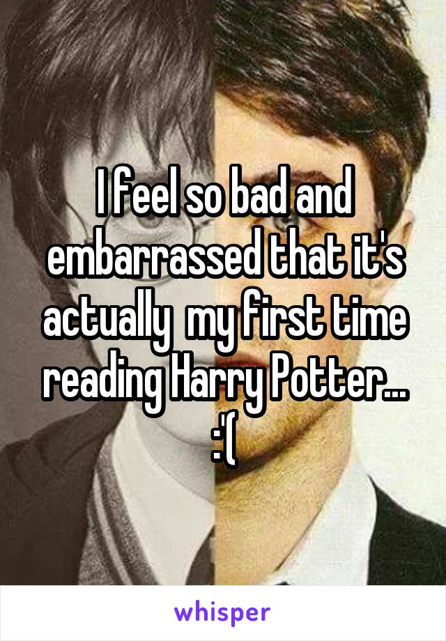 I feel so bad and embarrassed that it's actually  my first time reading Harry Potter... :'(