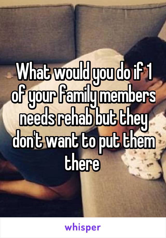 What would you do if 1 of your family members needs rehab but they don't want to put them there 