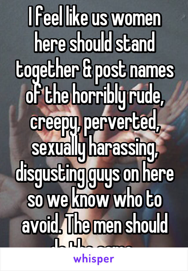 I feel like us women here should stand together & post names of the horribly rude, creepy, perverted, sexually harassing, disgusting guys on here so we know who to avoid. The men should do the same. 