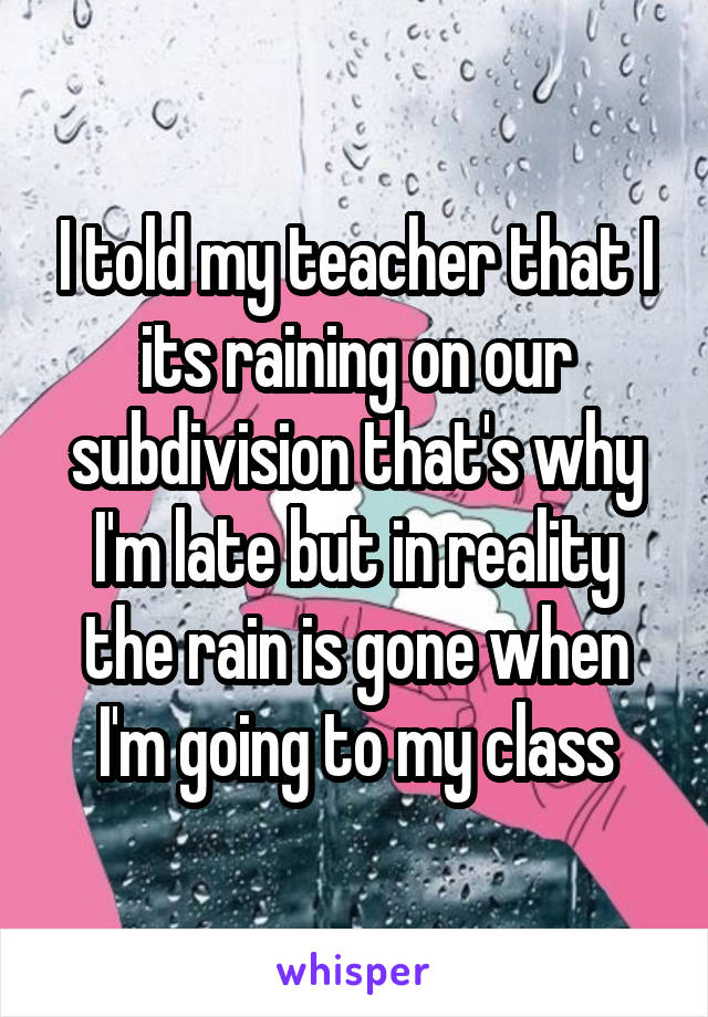 I told my teacher that I its raining on our subdivision that's why I'm late but in reality the rain is gone when I'm going to my class