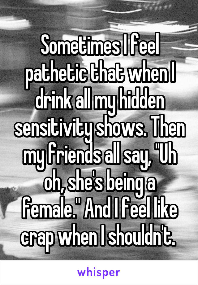 Sometimes I feel pathetic that when I drink all my hidden sensitivity shows. Then my friends all say, "Uh oh, she's being a female." And I feel like crap when I shouldn't. 